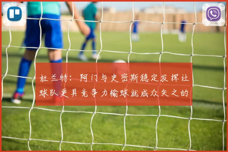 杜兰特：阿门与史密斯稳定发挥让球队更具竞争力输球就成众矢之的