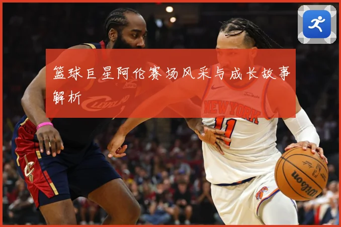 篮球巨星阿伦赛场风采与成长故事解析