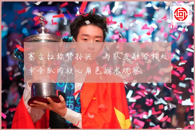 塞古拉称赞孙兴慜与队友融洽相处幸会队内核心角色战术观察