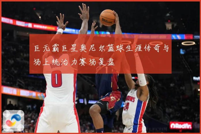 巨无霸巨星奥尼尔篮球生涯传奇与场上统治力赛场复盘