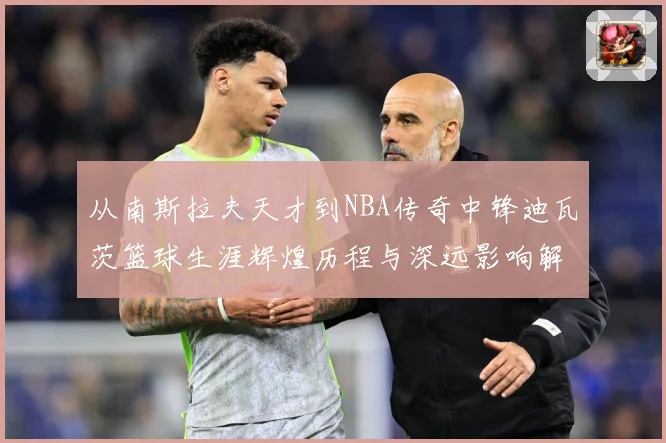 从南斯拉夫天才到NBA传奇中锋迪瓦茨篮球生涯辉煌历程与深远影响解析