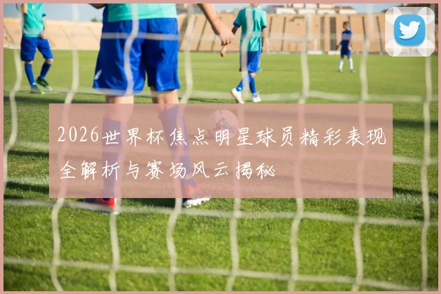 2026世界杯焦点明星球员精彩表现全解析与赛场风云揭秘
