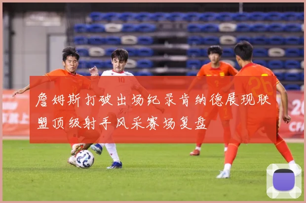 詹姆斯打破出场纪录肯纳德展现联盟顶级射手风采赛场复盘