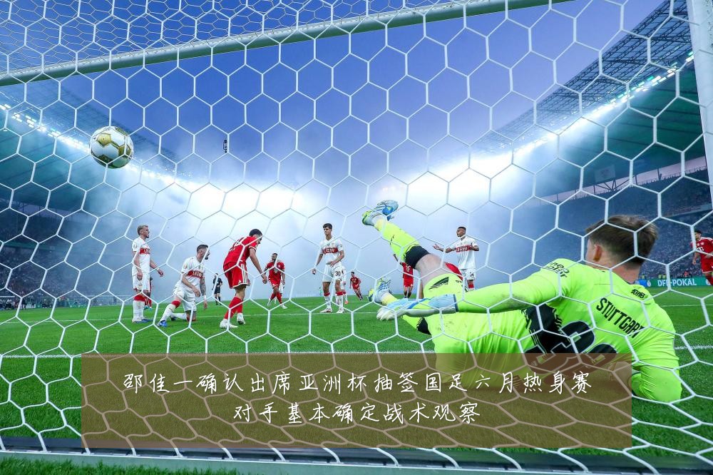 邵佳一确认出席亚洲杯抽签国足六月热身赛对手基本确定战术观察